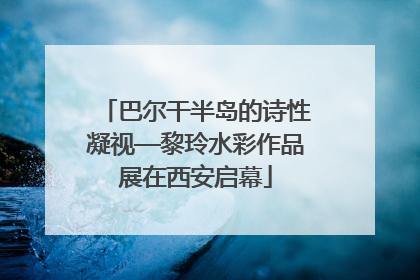 巴尔干半岛的诗性凝视—黎玲水彩作品展在西安启幕