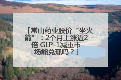 常山药业股价“坐火箭”：2个月上涨近2倍 GLP-1减重市场能兑现吗？