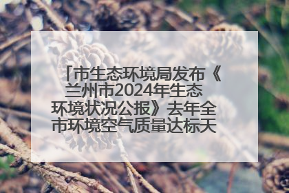 市生态环境局发布《兰州市2024年生态环境状况公报》去年全市环境空气质量达标天数301天