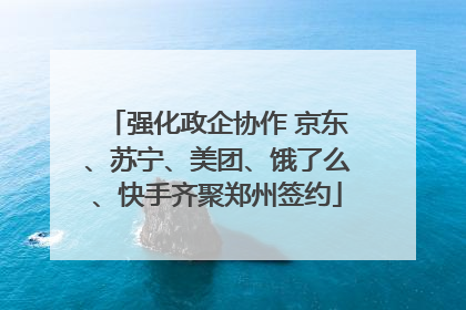 强化政企协作 京东、苏宁、美团、饿了么、快手齐聚郑州签约
