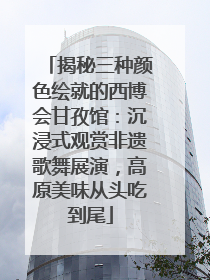 揭秘三种颜色绘就的西博会甘孜馆：沉浸式观赏非遗歌舞展演，高原美味从头吃到尾