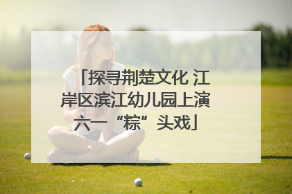 探寻荆楚文化 江岸区滨江幼儿园上演六一“粽”头戏