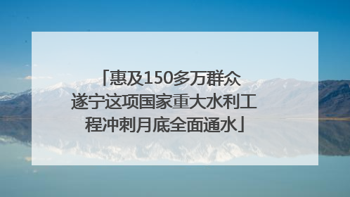 惠及150多万群众 遂宁这项国家重大水利工程冲刺月底全面通水