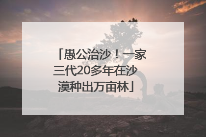 愚公治沙！一家三代20多年在沙漠种出万亩林