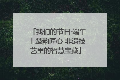 我们的节日·端午丨楚韵匠心 非遗技艺里的智慧宝藏