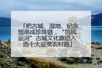 把古城、湿地、纪念馆串成珍珠链，“鲁风运河”古城文化廊道入选十大最美农村路