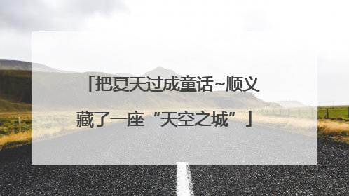把夏天过成童话~顺义藏了一座“天空之城”