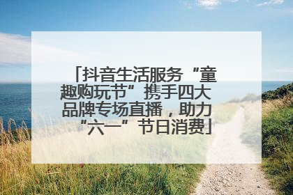 抖音生活服务“童趣购玩节”携手四大品牌专场直播，助力“六一”节日消费