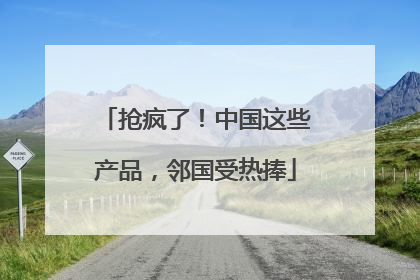 抢疯了！中国这些产品，邻国受热捧