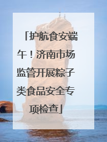 护航食安端午！济南市场监管开展粽子类食品安全专项检查