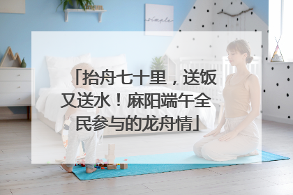 抬舟七十里，送饭又送水！麻阳端午全民参与的龙舟情