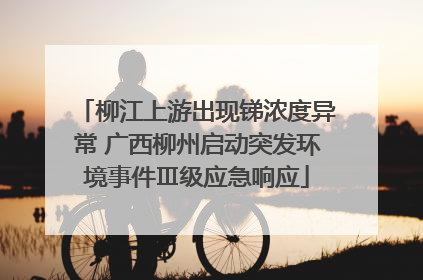 柳江上游出现锑浓度异常 广西柳州启动突发环境事件Ⅲ级应急响应