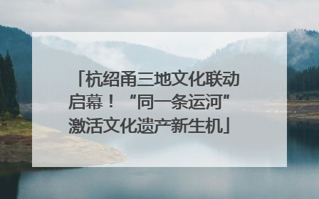 杭绍甬三地文化联动启幕！“同一条运河”激活文化遗产新生机