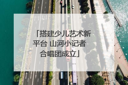 搭建少儿艺术新平台 山河小记者合唱团成立