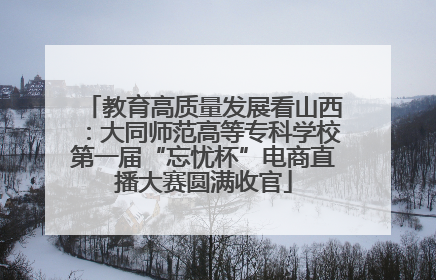 教育高质量发展看山西：大同师范高等专科学校第一届“忘忧杯”电商直播大赛圆满收官