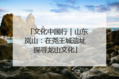 文化中国行｜山东岚山：在尧王城遗址探寻龙山文化