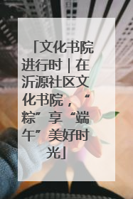 文化书院进行时｜在沂源社区文化书院，“粽”享“端午”美好时光