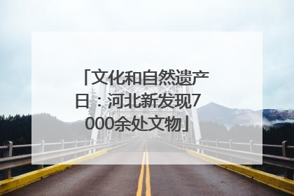 文化和自然遗产日：河北新发现7000余处文物