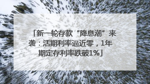 新一轮存款“降息潮”来袭：活期利率逼近零，1年期定存利率跌破1%