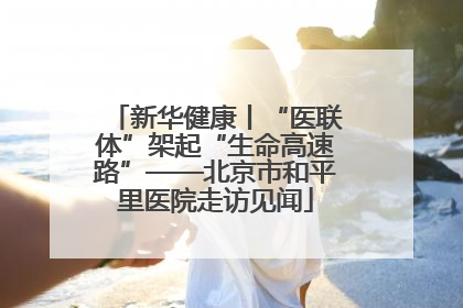 新华健康丨“医联体”架起“生命高速路”——北京市和平里医院走访见闻