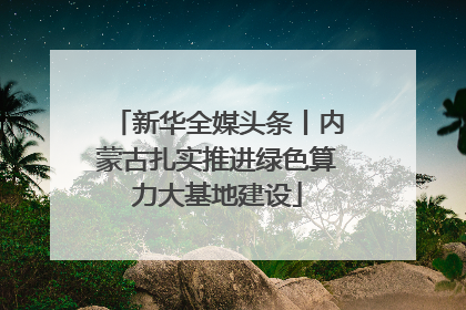 新华全媒头条丨内蒙古扎实推进绿色算力大基地建设