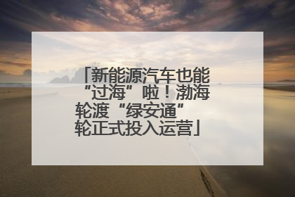 新能源汽车也能“过海”啦！渤海轮渡“绿安通” 轮正式投入运营
