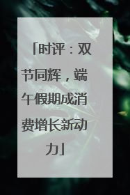 时评：双节同辉，端午假期成消费增长新动力