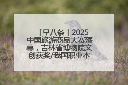 早八条丨2025中国旅游商品大赛落幕，吉林省博物院文创获奖/我国职业本科高校加速扩容