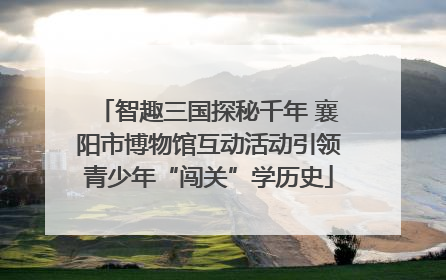 智趣三国探秘千年 襄阳市博物馆互动活动引领青少年“闯关”学历史