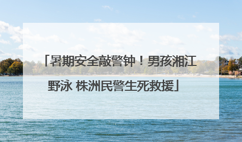 暑期安全敲警钟！男孩湘江野泳 株洲民警生死救援