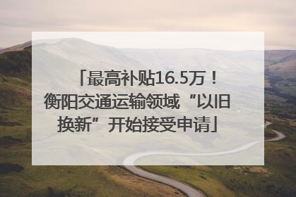 最高补贴16.5万！衡阳交通运输领域“以旧换新”开始接受申请