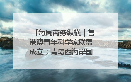 每周商务纵横｜鲁港澳青年科学家联盟成立；青岛西海岸国际能源自贸港启用
