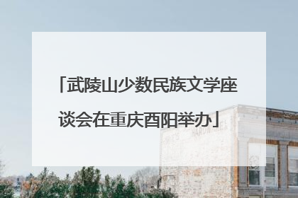 武陵山少数民族文学座谈会在重庆酉阳举办