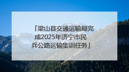 梁山县交通运输局完成2025年济宁市民兵公路运输集训任务
