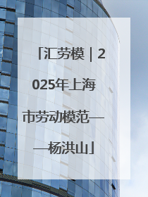 汇劳模｜2025年上海市劳动模范——杨洪山