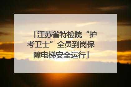 江苏省特检院“护考卫士”全员到岗保障电梯安全运行