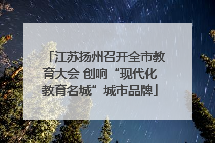 江苏扬州召开全市教育大会 创响“现代化教育名城”城市品牌