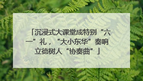 沉浸式大课堂成特别“六一”礼，“大小东华”奏响立德树人“协奏曲”