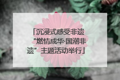 沉浸式感受非遗 “燃情成华·国潮非遗”主题活动举行