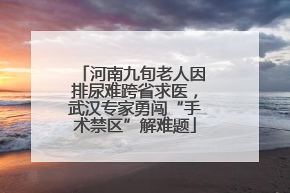 河南九旬老人因排尿难跨省求医，武汉专家勇闯“手术禁区”解难题