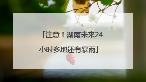 注意！湖南未来24小时多地还有暴雨