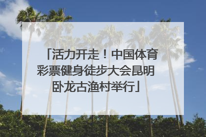 活力开走！中国体育彩票健身徒步大会昆明卧龙古渔村举行
