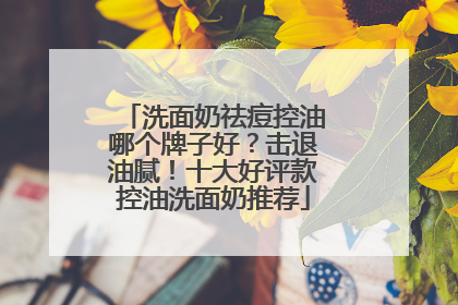 洗面奶祛痘控油哪个牌子好？击退油腻！十大好评款控油洗面奶推荐