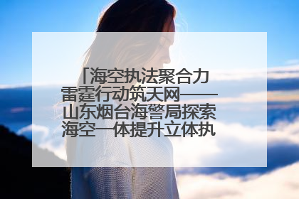 海空执法聚合力 雷霆行动筑天网——山东烟台海警局探索海空一体提升立体执法效能纪实