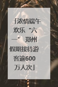浓情端午 欢乐“六一” 郑州假期接待游客逾600万人次