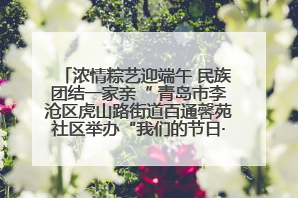 浓情粽艺迎端午 民族团结一家亲“ 青岛市李沧区虎山路街道百通馨苑社区举办“我们的节日·端午“主题活动