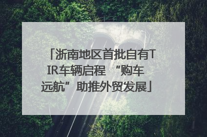 浙南地区首批自有TIR车辆启程 “购车远航”助推外贸发展