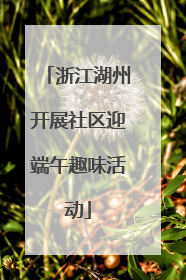 浙江湖州开展社区迎端午趣味活动