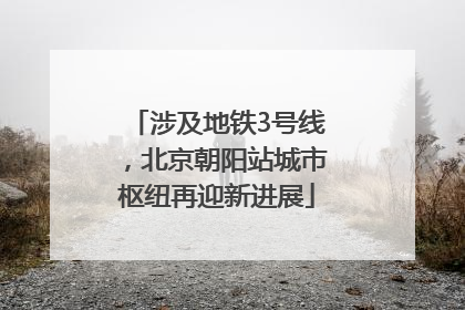涉及地铁3号线，北京朝阳站城市枢纽再迎新进展