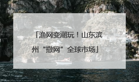 渔网变潮玩！山东滨州“撒网”全球市场